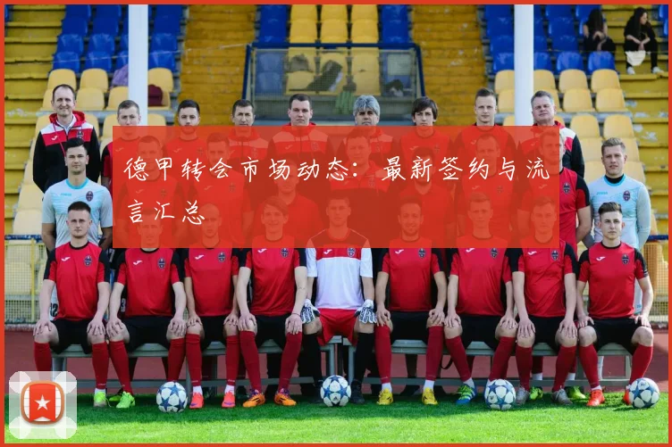 德甲转会市场动态:最新签约与流言汇总