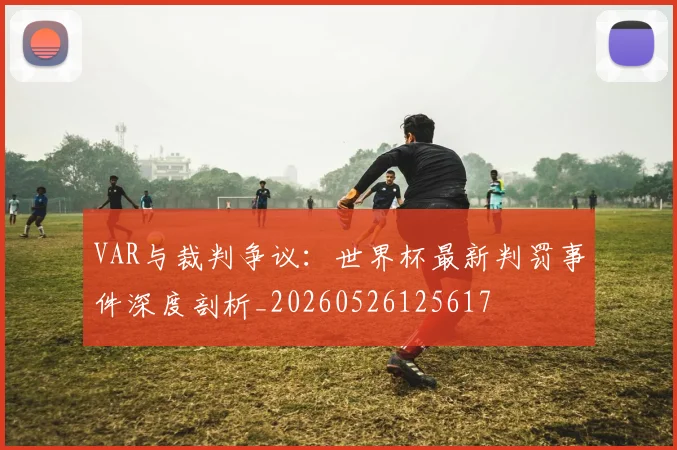 VAR与裁判争议:世界杯最新判罚事件深度剖析_20260526125617