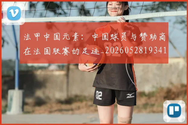 法甲中国元素：中国球员与赞助商在法国联赛的足迹_20260528193417