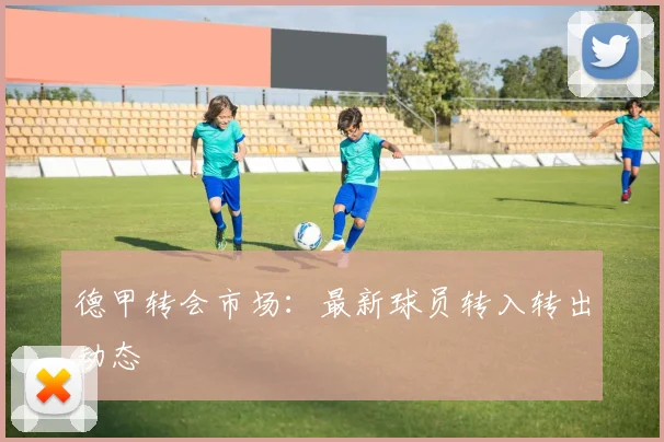 德甲转会市场:最新球员转入转出动态