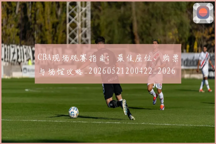 CBA现场观赛指南：最佳座位、购票与场馆攻略_20260521200422_20260606165254